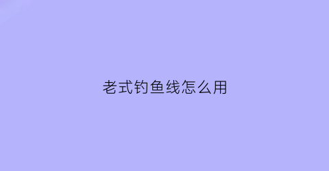 老式钓鱼线怎么用(老式钓鱼线怎么用视频)