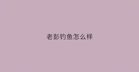 老彭钓鱼怎么样(老彭饭庄怎么样)