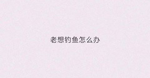 老想钓鱼怎么办(天天想钓鱼)