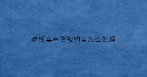 “老板卖串货被钓鱼怎么处理(超市老板串货怎么办)