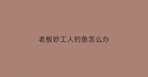 老板妙工人钓鱼怎么办(老板钓鱼是什么意思)