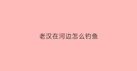 老汉在河边怎么钓鱼(一个老者在河边钓鱼)
