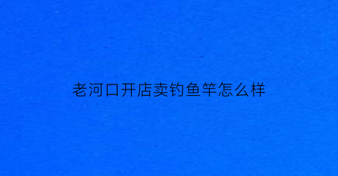 老河口开店卖钓鱼竿怎么样(老河口开店卖钓鱼竿怎么样呀)
