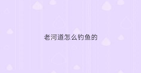 老河道怎么钓鱼的(老河道怎么钓鱼的视频)