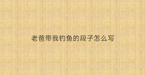 老爸带我钓鱼的段子怎么写(爸爸带我钓鱼作文)