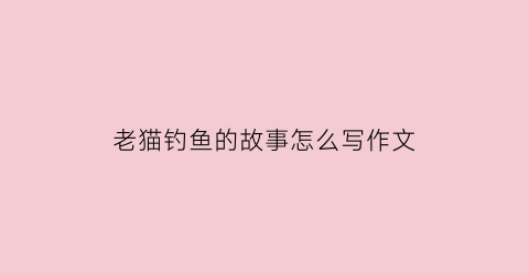 “老猫钓鱼的故事怎么写作文(老猫和小猫去钓鱼的故事)