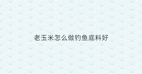 老玉米怎么做钓鱼底料好(怎么用老玉米钓鱼)