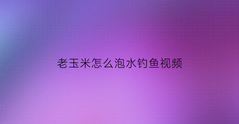 老玉米怎么泡水钓鱼视频(老玉米怎么泡制才能钓鲤鱼和草鱼)