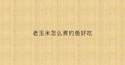 老玉米怎么煮钓鱼好吃(老玉米怎么煮钓鱼好吃又简单)