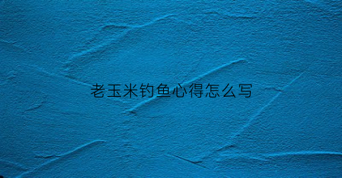 老玉米钓鱼心得怎么写(钓鱼老玉米的制作方法)