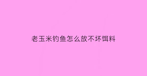 老玉米钓鱼怎么放不坏饵料(怎样用老玉米制作钓鱼窝料)