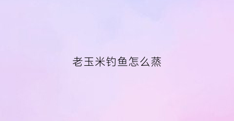 老玉米钓鱼怎么蒸