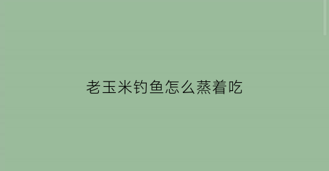 老玉米钓鱼怎么蒸着吃(老玉米钓鱼煮多长时间能熟)