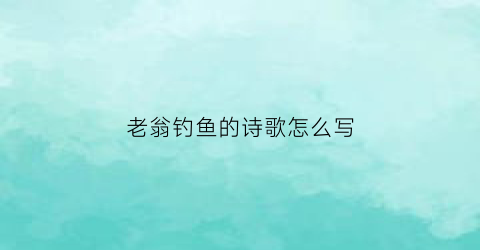 “老翁钓鱼的诗歌怎么写(老翁钓鱼诗经典)