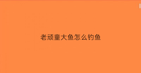 老顽童大鱼怎么钓鱼(老顽童游戏)