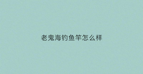 老鬼海钓鱼竿怎么样(老鬼鱼竿能钓多大的鱼)