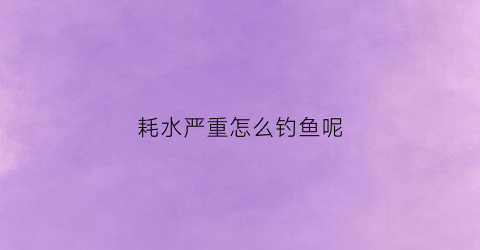 耗水严重怎么钓鱼呢