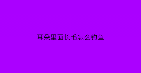 耳朵里面长毛怎么钓鱼(耳朵里长毛相学里怎么说的)