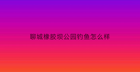 聊城橡胶坝公园钓鱼怎么样(聊城潘屯橡胶坝位置)