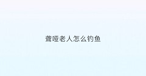 “聋哑老人怎么钓鱼(聋哑老年人)