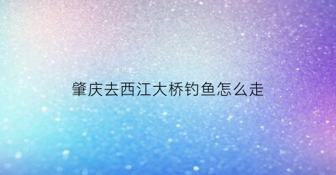 “肇庆去西江大桥钓鱼怎么走(肇庆怎样坐船游西江)