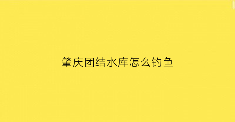 肇庆团结水库怎么钓鱼(团结水库露营)