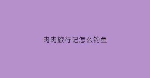 肉肉旅行记怎么钓鱼(肉肉的记录卡)