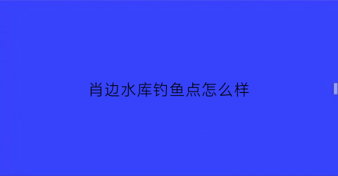 肖边水库钓鱼点怎么样(肖边村委会)