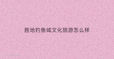 胜地钓鱼城文化旅游怎么样(重庆市胜地钓鱼城文化旅游发展有限公司)