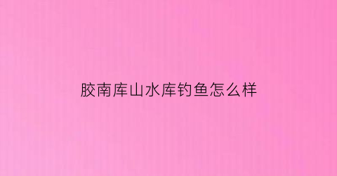 “胶南库山水库钓鱼怎么样(胶南水库钓鱼收费的)