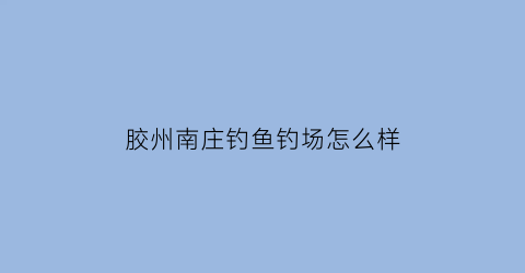 胶州南庄钓鱼钓场怎么样(胶州南庄什么时候拆2020)
