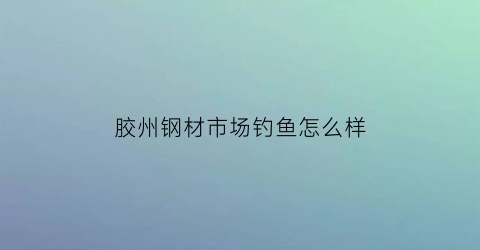 胶州钢材市场钓鱼怎么样(胶州钢材市场在哪里)