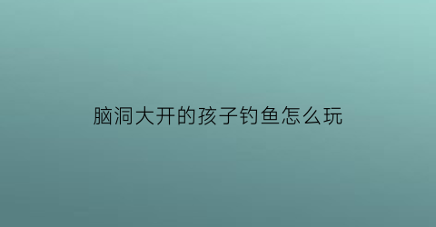 脑洞大开的孩子钓鱼怎么玩(小孩子玩钓鱼的项目)