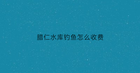 腊仁水库钓鱼怎么收费