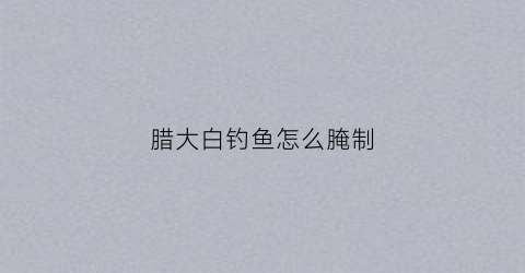 腊大白钓鱼怎么腌制(腊大白钓鱼怎么腌制才好吃)