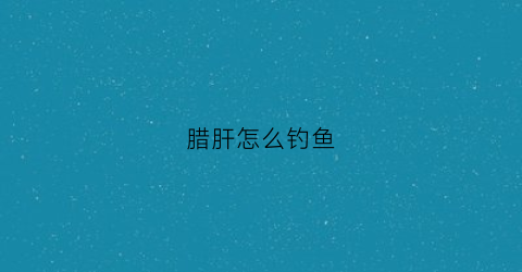 腊肝怎么钓鱼(猪肝钓腊鱼)