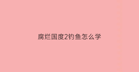 腐烂国度2钓鱼怎么学(腐烂国度2招人技巧)