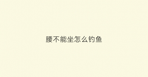 腰不能坐怎么钓鱼(腰不能坐不能站)