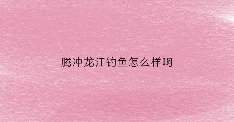 腾冲龙江钓鱼怎么样啊(腾冲龙川江鱼类)