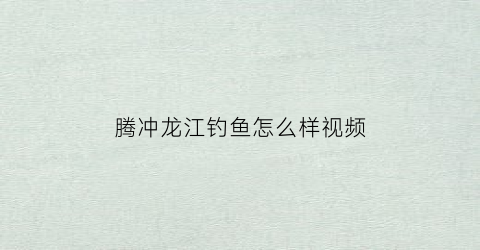 腾冲龙江钓鱼怎么样视频