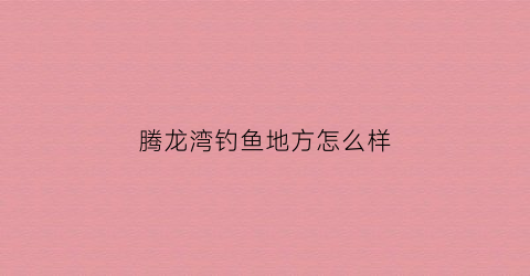 腾龙湾钓鱼地方怎么样(腾龙湾温泉度假酒店)