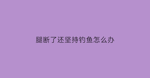 “腿断了还坚持钓鱼怎么办(如果腿断了还能走路吗)