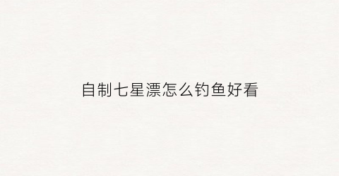 自制七星漂怎么钓鱼好看(自制七星漂视频教程)