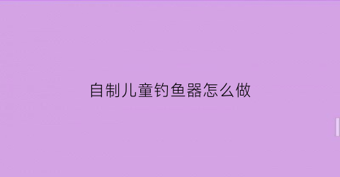 自制儿童钓鱼器怎么做(自制钓鱼器视频)