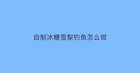 “自制冰糖雪梨钓鱼怎么做(冰糖雪梨饮料加饵料钓鱼)