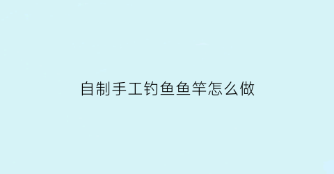 “自制手工钓鱼鱼竿怎么做(自制简易钓鱼竿)