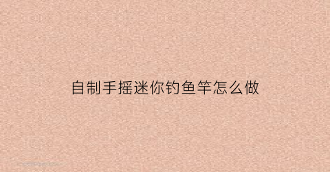 自制手摇迷你钓鱼竿怎么做(小手竿自制)
