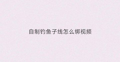 自制钓鱼子线怎么绑视频(自制钓鱼子线怎么绑视频教程)