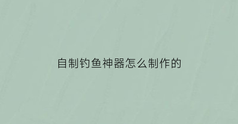 “自制钓鱼神器怎么制作的(自制钓鱼神器怎么制作的视频)