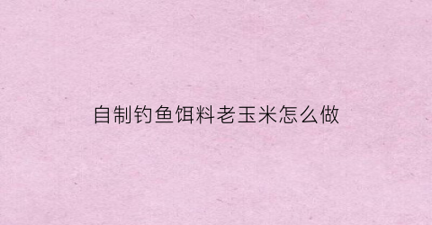 自制钓鱼饵料老玉米怎么做(自制老玉米钓鱼饵料做法和配方)